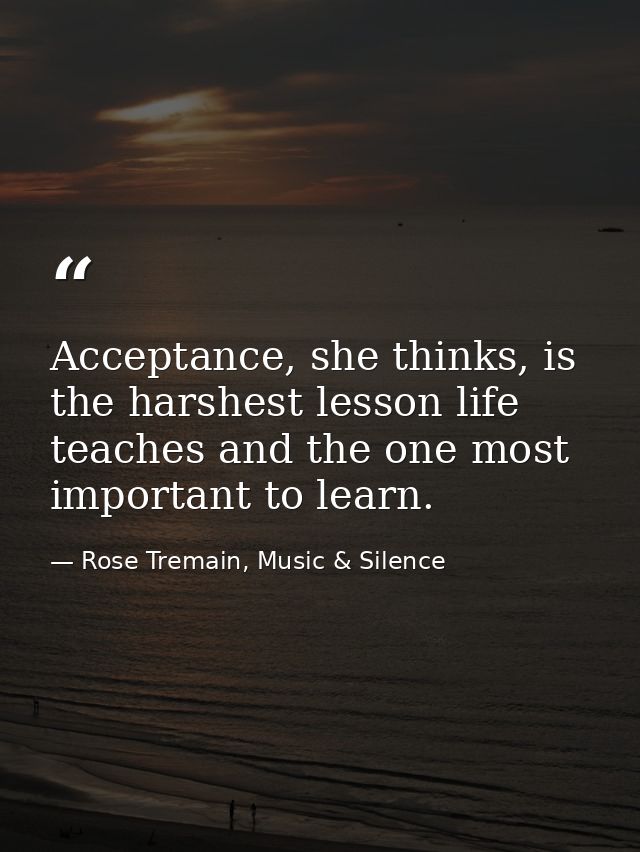 Acceptance, she thinks, is the harshest lesson life teaches and the one most important to learn. — Rose Tremain, Music & Silence