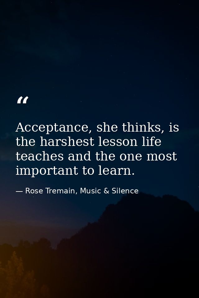 Acceptance, she thinks, is the harshest lesson life teaches and the one most important to learn. — Rose Tremain, Music & Silence