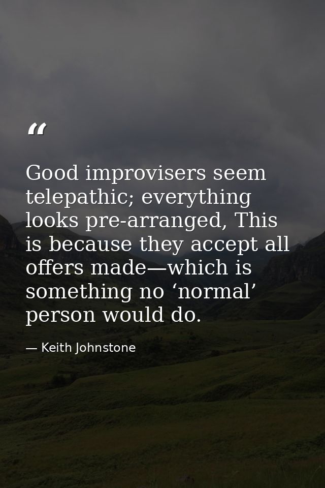 Good improvisers seem telepathic; everything looks pre-arranged, This is because they accept all offers made—which is so — Keith Johnstone