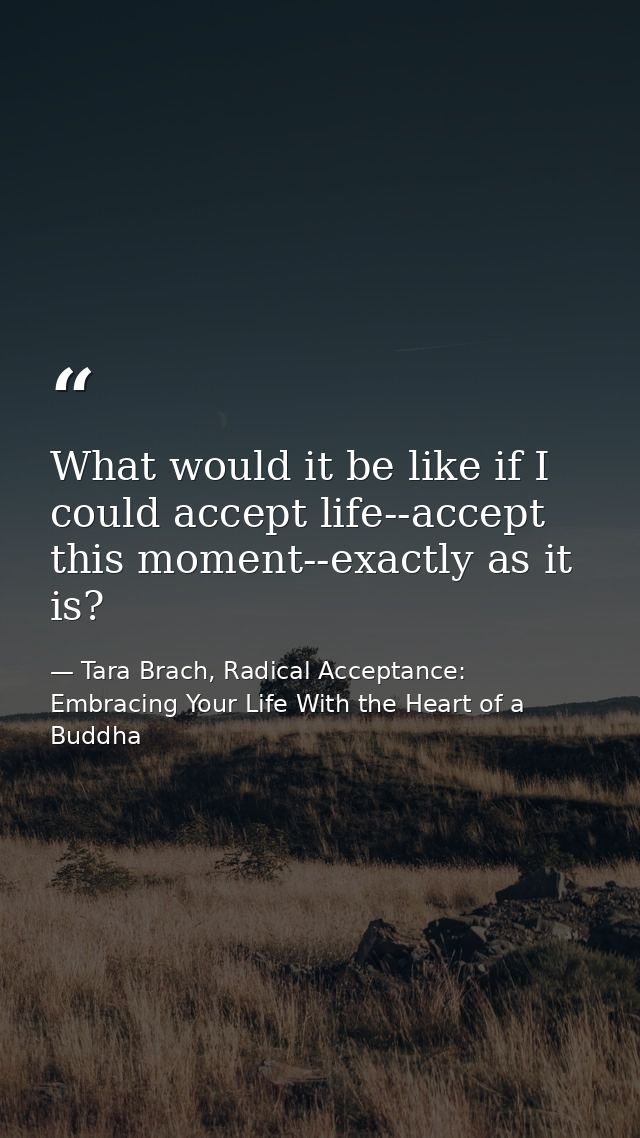 What would it be like if I could accept life--accept this moment--exactly as it is? — Tara Brach, Radical Acceptance: Embracing Your Life With the Heart of a Buddha