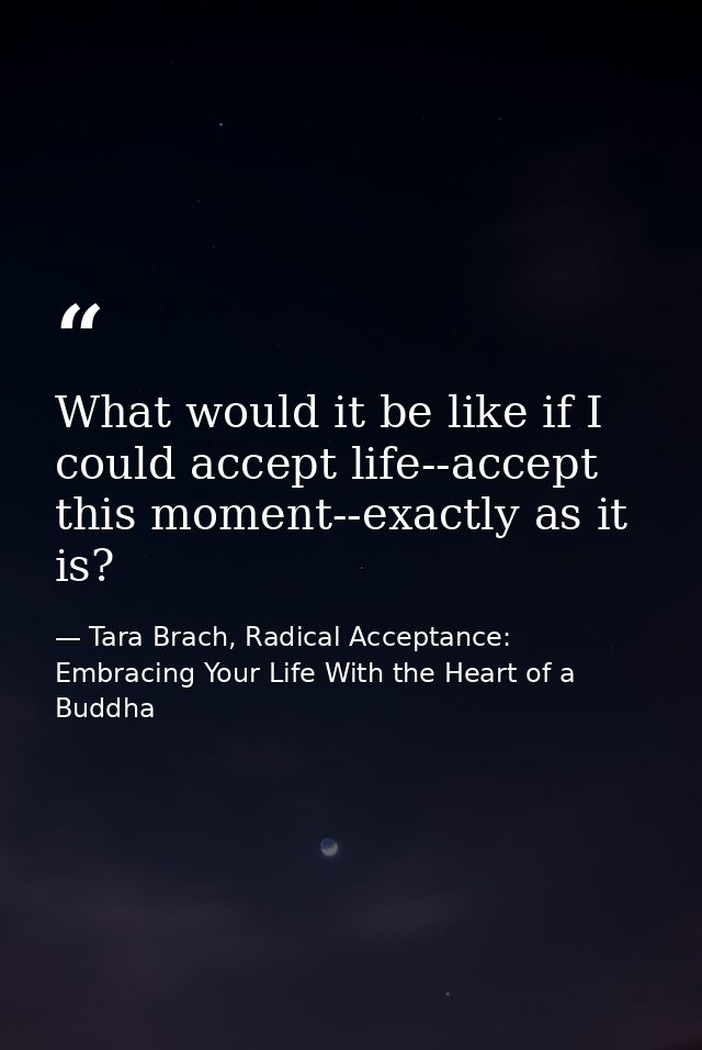What would it be like if I could accept life--accept this moment--exactly as it is? — Tara Brach, Radical Acceptance: Embracing Your Life With the Heart of a Buddha
