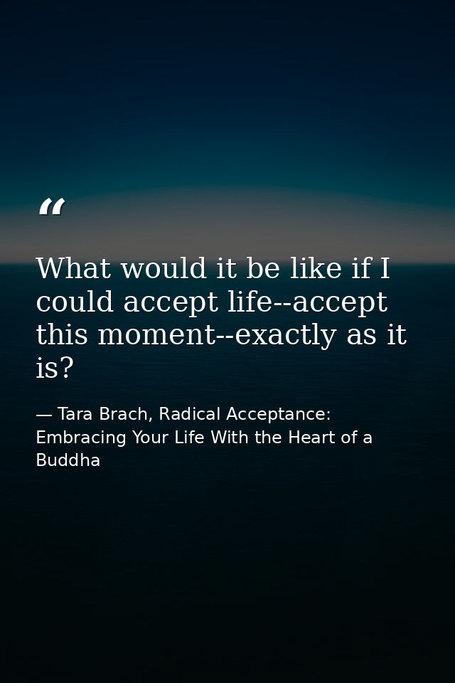 What would it be like if I could accept life--accept this moment--exactly as it is? — Tara Brach, Radical Acceptance: Embracing Your Life With the Heart of a Buddha