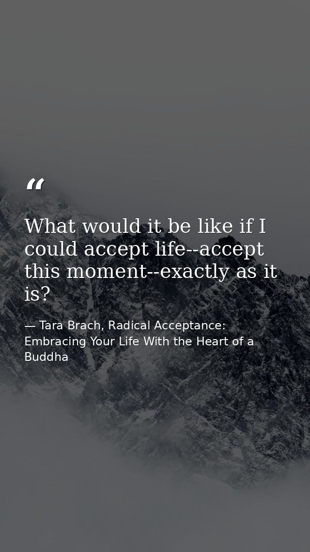 What would it be like if I could accept life--accept this moment--exactly as it is? — Tara Brach, Radical Acceptance: Embracing Your Life With the Heart of a Buddha
