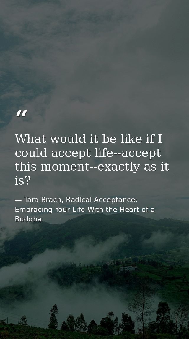 What would it be like if I could accept life--accept this moment--exactly as it is? — Tara Brach, Radical Acceptance: Embracing Your Life With the Heart of a Buddha