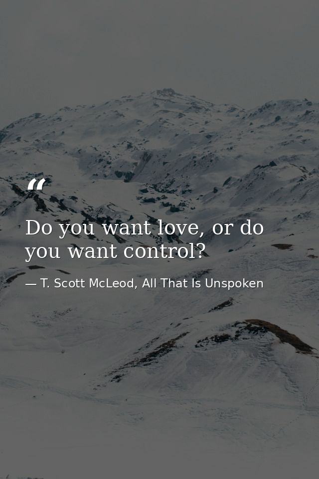 Do you want love, or do you want control? — T. Scott McLeod, All That Is Unspoken