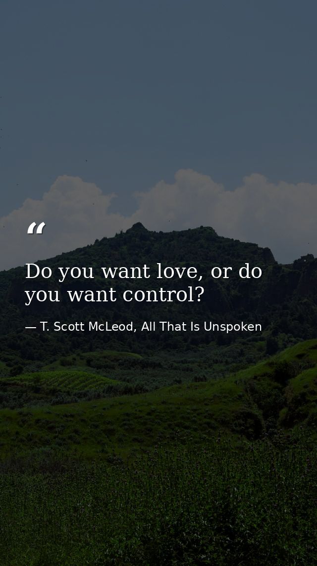 Do you want love, or do you want control? — T. Scott McLeod, All That Is Unspoken