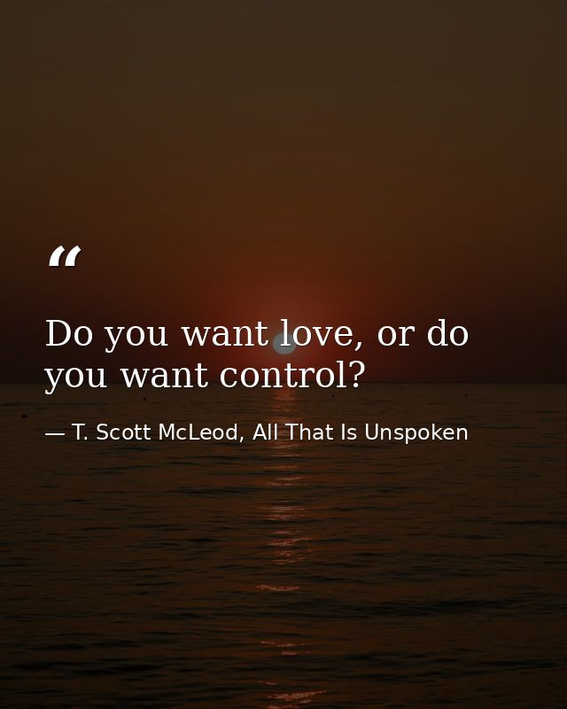 Do you want love, or do you want control? — T. Scott McLeod, All That Is Unspoken