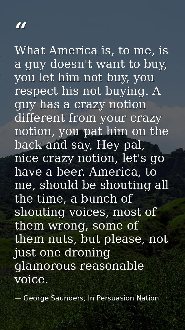 What America is, to me, is a guy doesn't want to buy, you let him not buy, you respect his not buying. A guy has a crazy — George Saunders, In Persuasion Nation