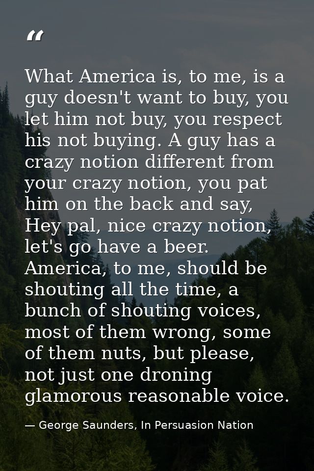 What America is, to me, is a guy doesn't want to buy, you let him not buy, you respect his not buying. A guy has a crazy — George Saunders, In Persuasion Nation