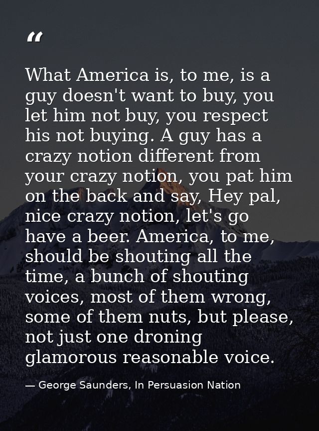 What America is, to me, is a guy doesn't want to buy, you let him not buy, you respect his not buying. A guy has a crazy — George Saunders, In Persuasion Nation