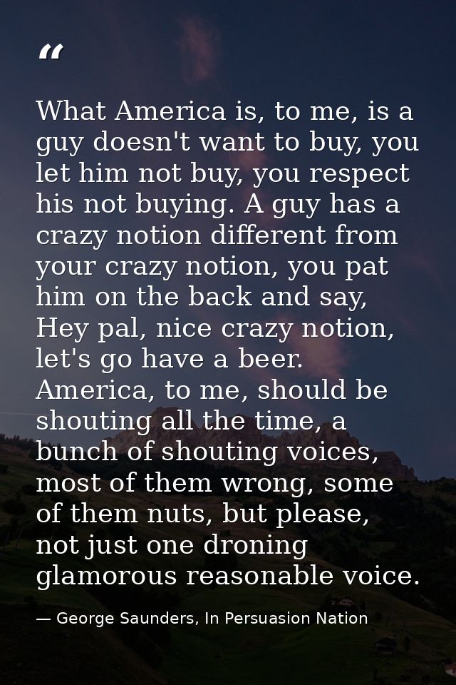 What America is, to me, is a guy doesn't want to buy, you let him not buy, you respect his not buying. A guy has a crazy — George Saunders, In Persuasion Nation