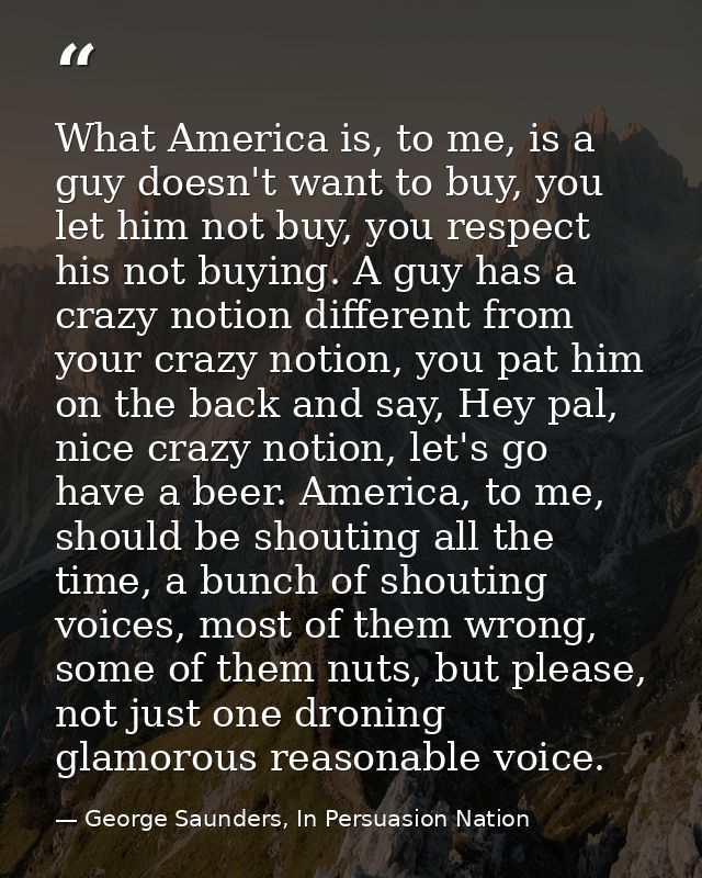 What America is, to me, is a guy doesn't want to buy, you let him not buy, you respect his not buying. A guy has a crazy — George Saunders, In Persuasion Nation