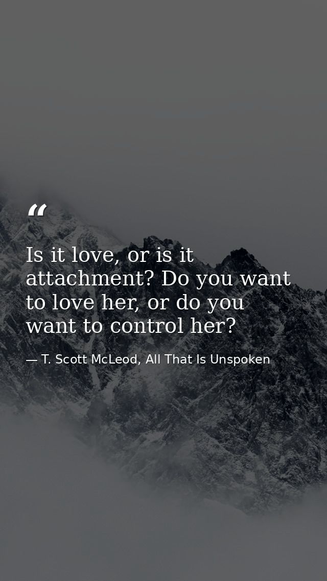 Is it love, or is it attachment? Do you want to love her, or do you want to control her? — T. Scott McLeod, All That Is Unspoken