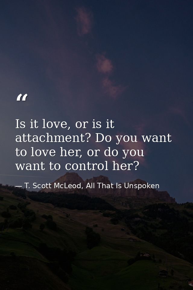 Is it love, or is it attachment? Do you want to love her, or do you want to control her? — T. Scott McLeod, All That Is Unspoken