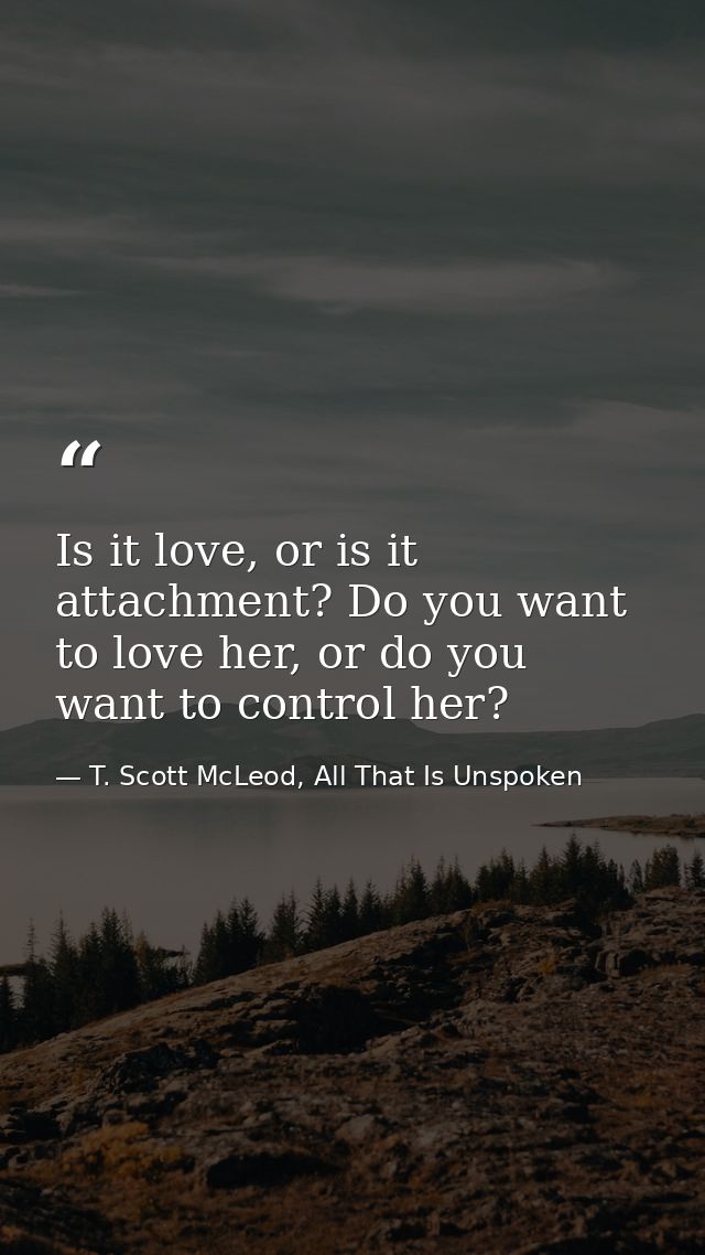 Is it love, or is it attachment? Do you want to love her, or do you want to control her? — T. Scott McLeod, All That Is Unspoken