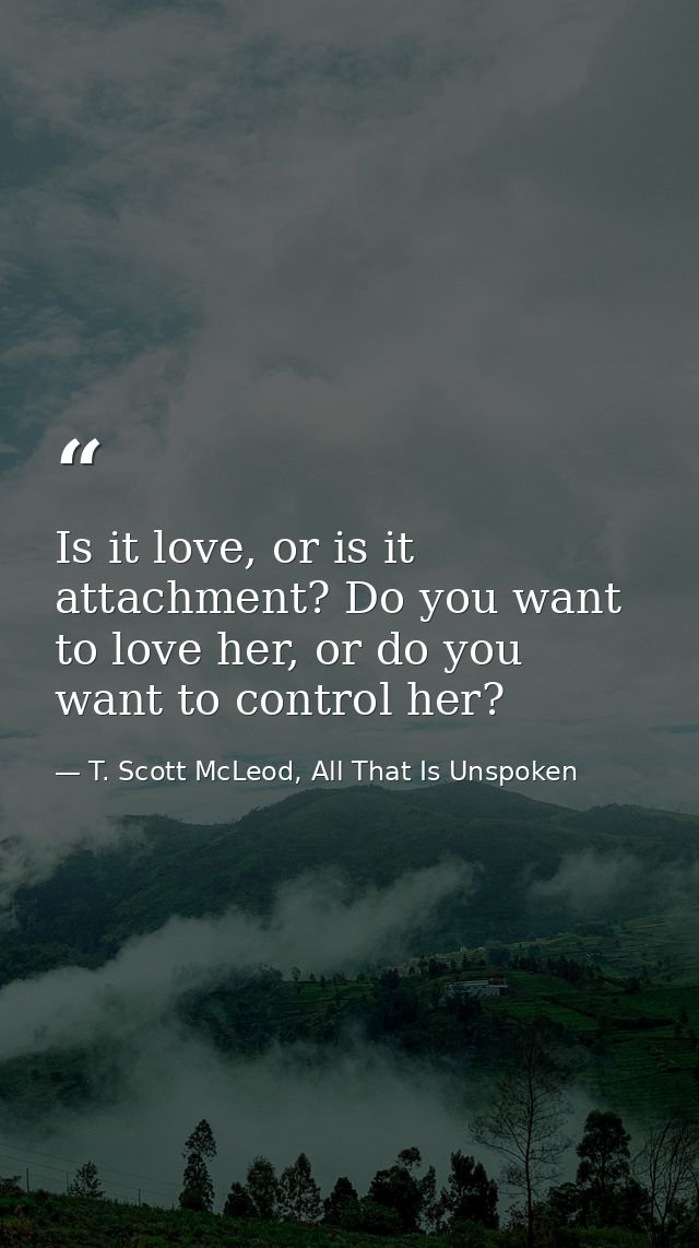 Is it love, or is it attachment? Do you want to love her, or do you want to control her? — T. Scott McLeod, All That Is Unspoken
