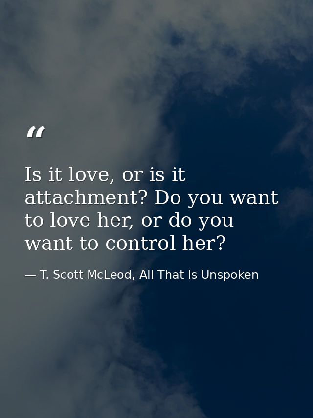 Is it love, or is it attachment? Do you want to love her, or do you want to control her? — T. Scott McLeod, All That Is Unspoken