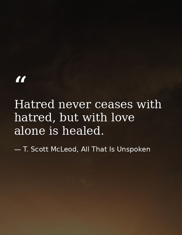 Hatred never ceases with hatred, but with love alone is healed. — T. Scott McLeod, All That Is Unspoken