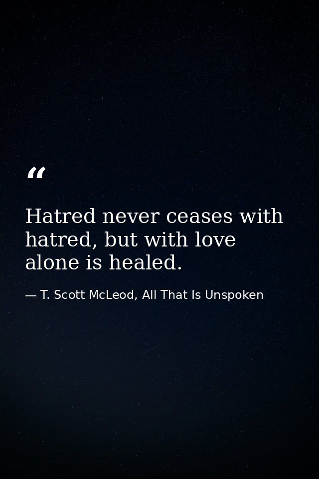 Hatred never ceases with hatred, but with love alone is healed. — T. Scott McLeod, All That Is Unspoken