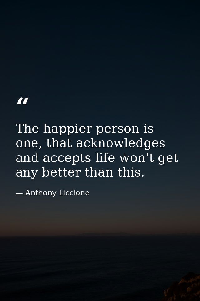 The happier person is one, that acknowledges and accepts life won't get any better than this. — Anthony Liccione