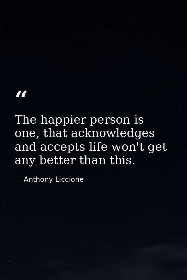 The happier person is one, that acknowledges and accepts life won't get any better than this. — Anthony Liccione