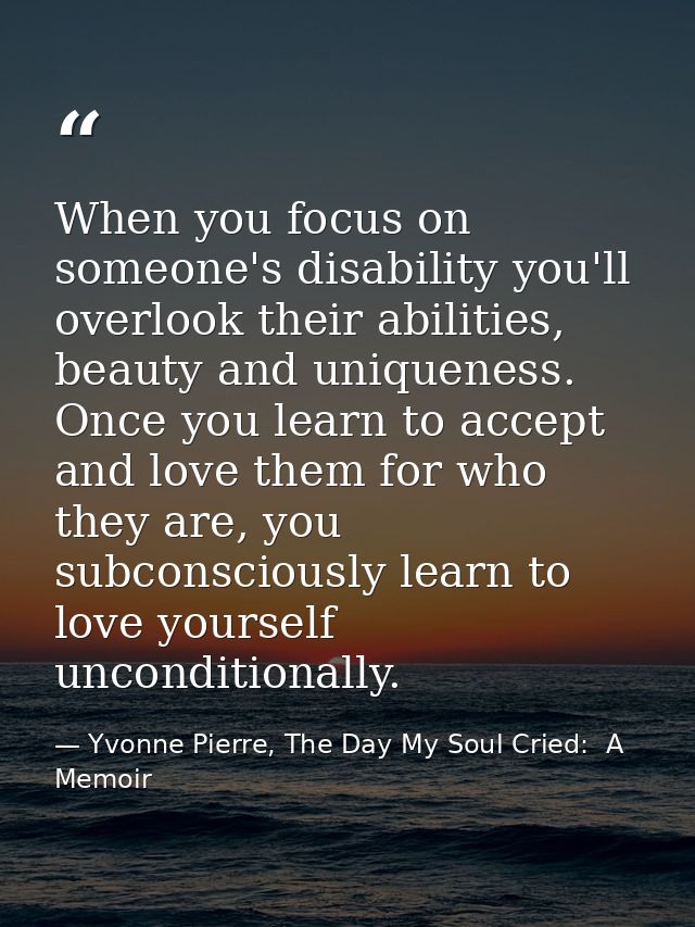 When you focus on someone's disability you'll overlook their abilities, beauty and uniqueness. Once you learn to accept  — Yvonne Pierre, The Day My Soul Cried:  A Memoir