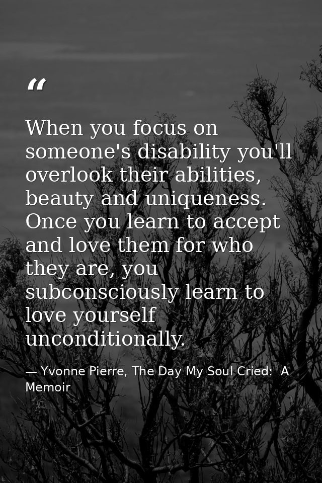 When you focus on someone's disability you'll overlook their abilities, beauty and uniqueness. Once you learn to accept  — Yvonne Pierre, The Day My Soul Cried:  A Memoir
