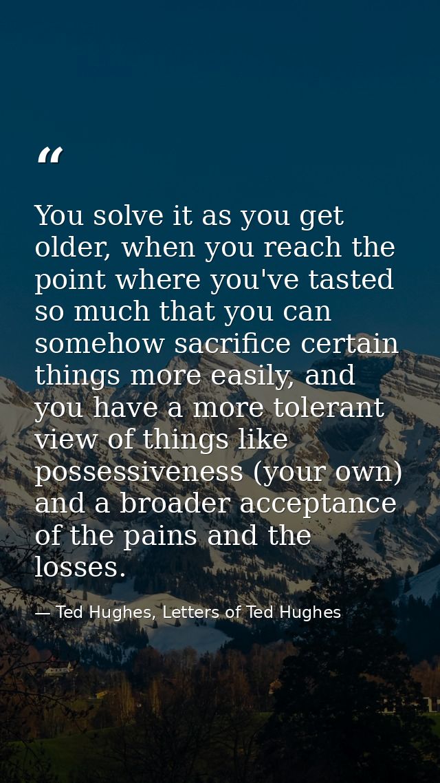 You solve it as you get older, when you reach the point where you've tasted so much that you can somehow sacrifice certa — Ted Hughes, Letters of Ted Hughes