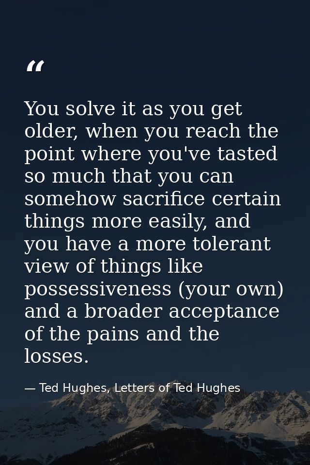 You solve it as you get older, when you reach the point where you've tasted so much that you can somehow sacrifice certa — Ted Hughes, Letters of Ted Hughes