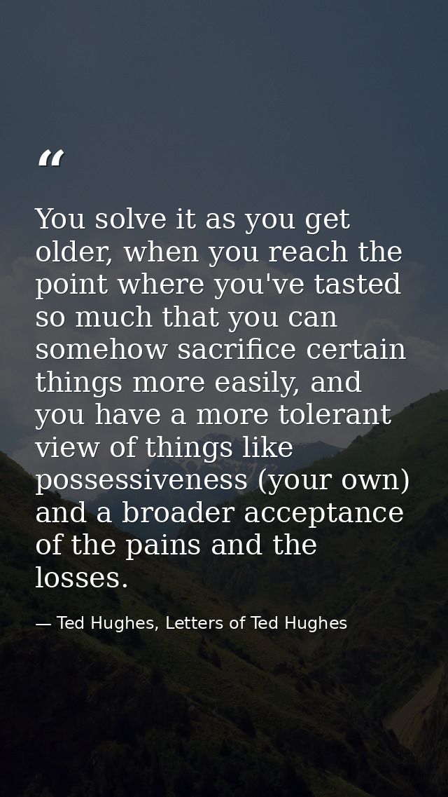 You solve it as you get older, when you reach the point where you've tasted so much that you can somehow sacrifice certa — Ted Hughes, Letters of Ted Hughes