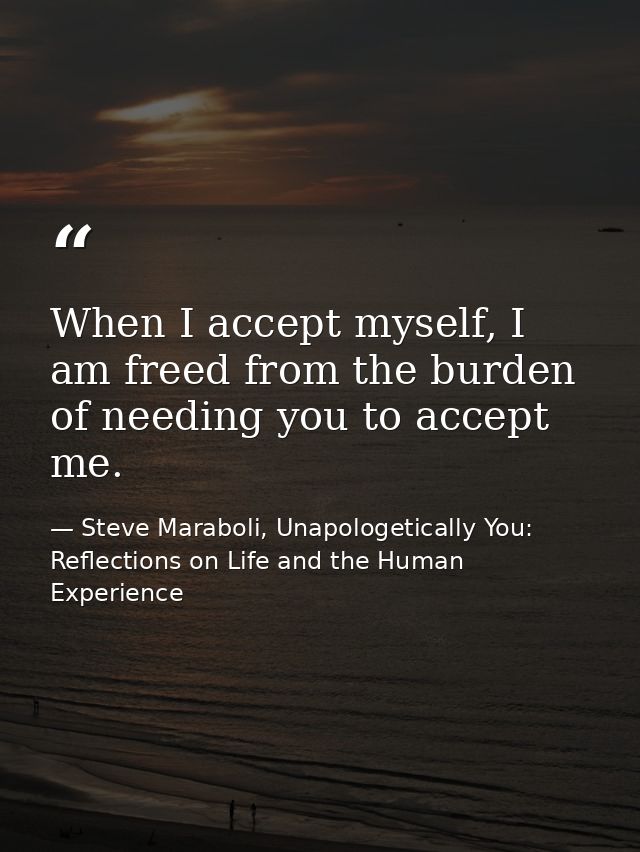 When I accept myself, I am freed from the burden of needing you to accept me. — Steve Maraboli, Unapologetically You: Reflections on Life and the Human Experience