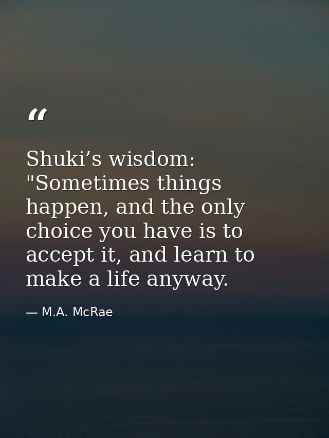 Shuki’s wisdom: "Sometimes things happen, and the only choice you have is to accept it, and learn to make a life anyway. — M.A. McRae