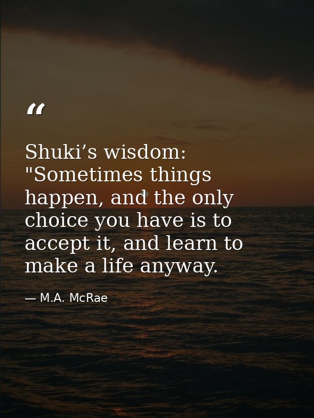 Shuki’s wisdom: "Sometimes things happen, and the only choice you have is to accept it, and learn to make a life anyway. — M.A. McRae