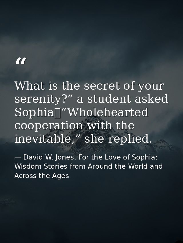 What is the secret of your serenity?” a student asked Sophia	“Wholehearted cooperation with the inevitable,” she replied — David W. Jones, For the Love of Sophia: Wisdom Stories from Around the World and Across the Ages