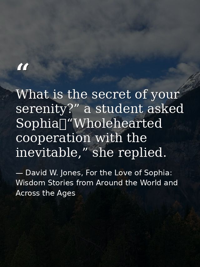 What is the secret of your serenity?” a student asked Sophia	“Wholehearted cooperation with the inevitable,” she replied — David W. Jones, For the Love of Sophia: Wisdom Stories from Around the World and Across the Ages