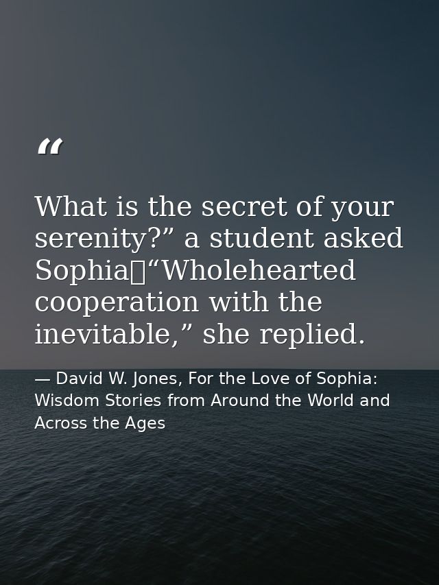 What is the secret of your serenity?” a student asked Sophia	“Wholehearted cooperation with the inevitable,” she replied — David W. Jones, For the Love of Sophia: Wisdom Stories from Around the World and Across the Ages
