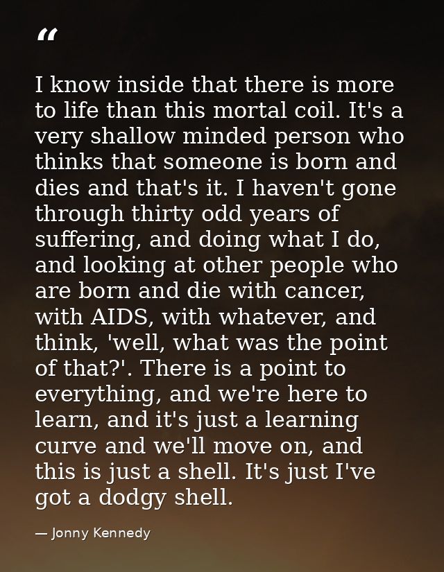 I know inside that there is more to life than this mortal coil. It's a very shallow minded person who thinks that someon — Jonny Kennedy