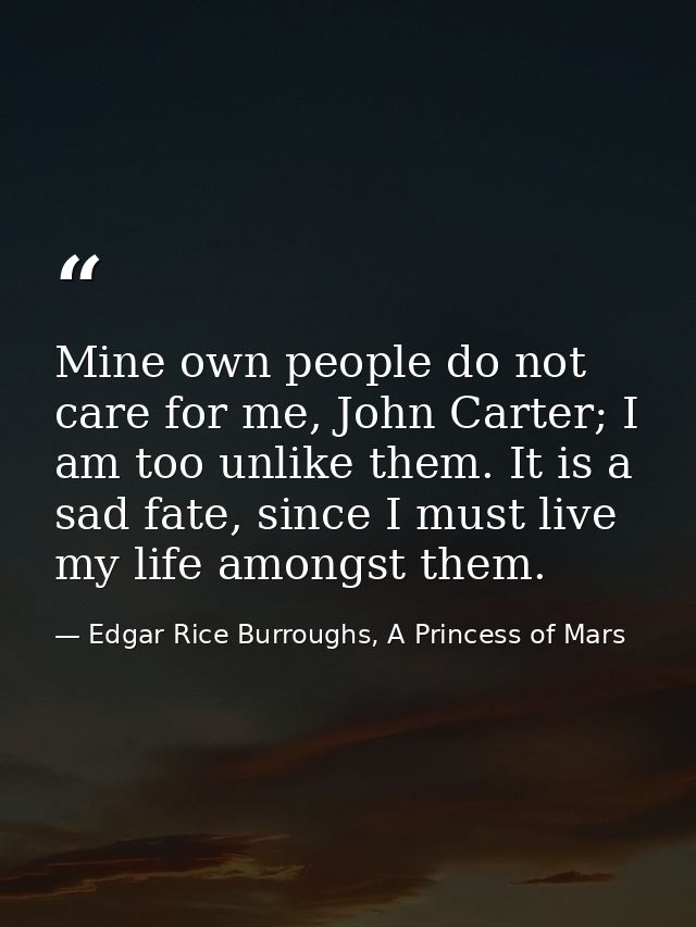 Mine own people do not care for me, John Carter; I am too unlike them. It is a sad fate, since I must live my life among — Edgar Rice Burroughs, A Princess of Mars