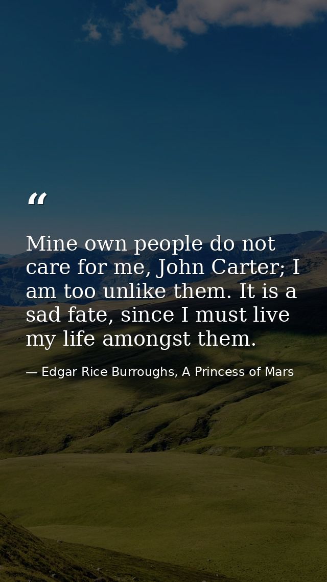 Mine own people do not care for me, John Carter; I am too unlike them. It is a sad fate, since I must live my life among — Edgar Rice Burroughs, A Princess of Mars