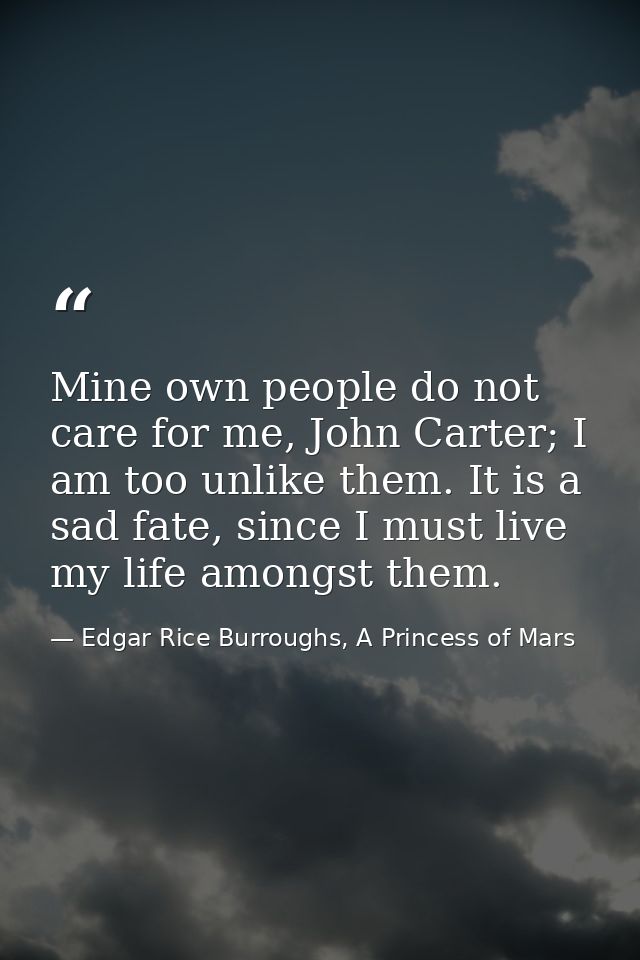 Mine own people do not care for me, John Carter; I am too unlike them. It is a sad fate, since I must live my life among — Edgar Rice Burroughs, A Princess of Mars