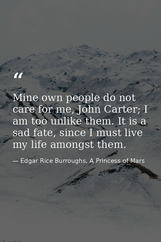 Mine own people do not care for me, John Carter; I am too unlike them. It is a sad fate, since I must live my life among — Edgar Rice Burroughs, A Princess of Mars