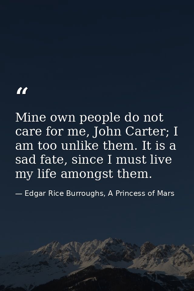 Mine own people do not care for me, John Carter; I am too unlike them. It is a sad fate, since I must live my life among — Edgar Rice Burroughs, A Princess of Mars