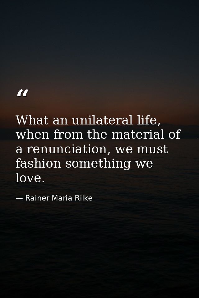 What an unilateral life, when from the material of a renunciation, we must fashion something we love. — Rainer Maria Rilke