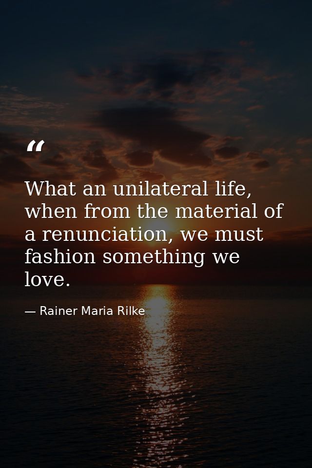 What an unilateral life, when from the material of a renunciation, we must fashion something we love. — Rainer Maria Rilke