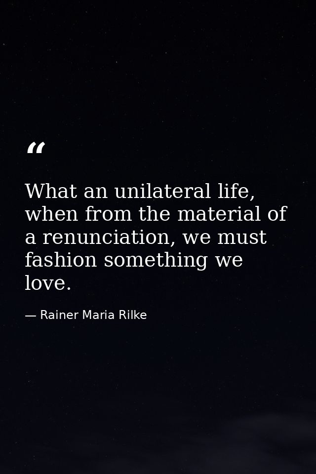 What an unilateral life, when from the material of a renunciation, we must fashion something we love. — Rainer Maria Rilke