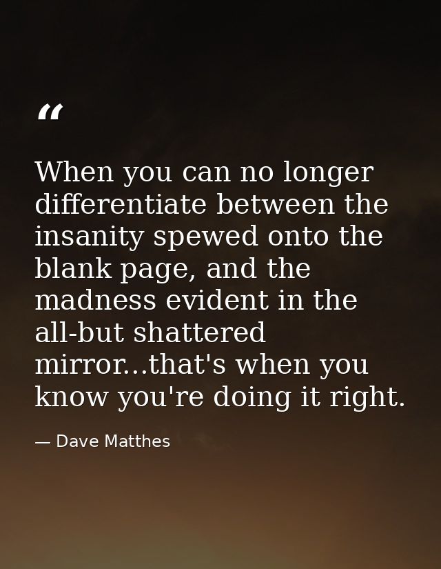 When you can no longer differentiate between the insanity spewed onto the blank page, and the madness evident in the all — Dave Matthes