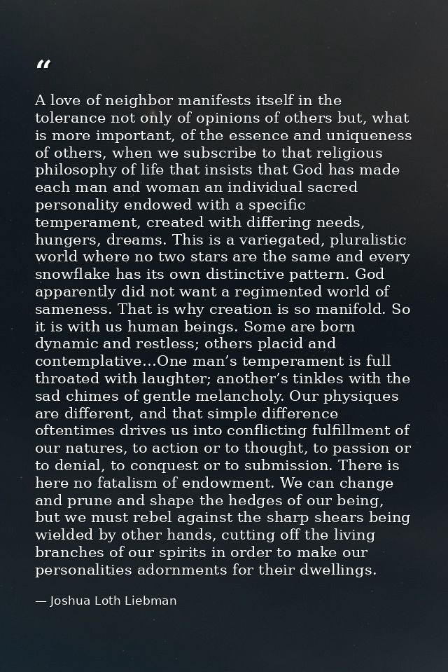 A love of neighbor manifests itself in the tolerance not only of opinions of others but, what is more important, of the  — Joshua Loth Liebman