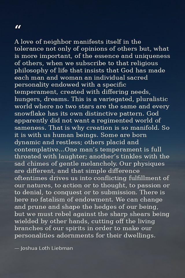 A love of neighbor manifests itself in the tolerance not only of opinions of others but, what is more important, of the  — Joshua Loth Liebman