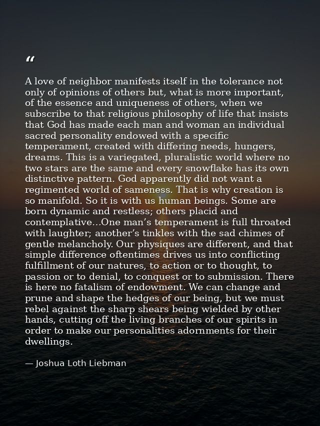 A love of neighbor manifests itself in the tolerance not only of opinions of others but, what is more important, of the  — Joshua Loth Liebman