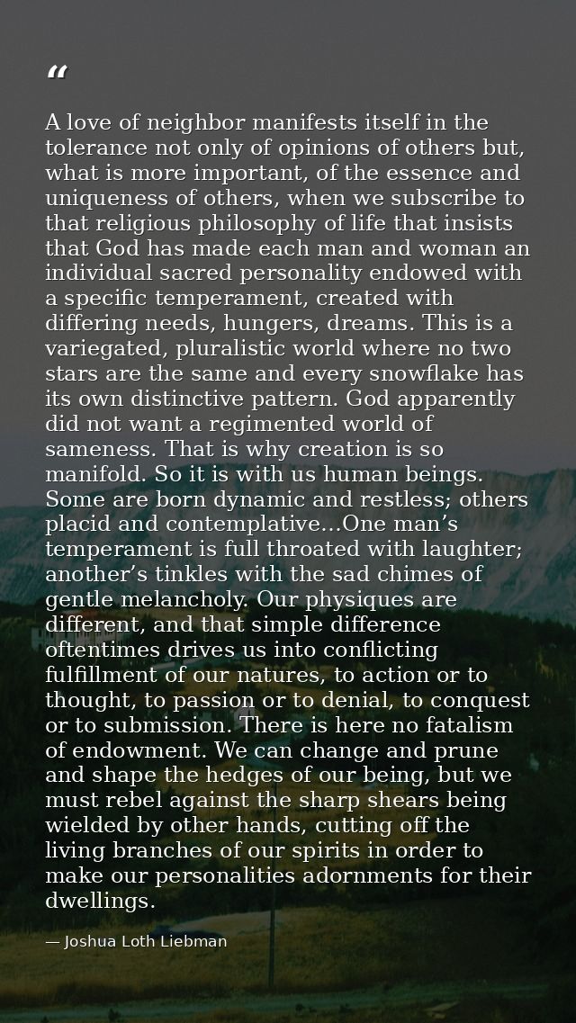 A love of neighbor manifests itself in the tolerance not only of opinions of others but, what is more important, of the  — Joshua Loth Liebman